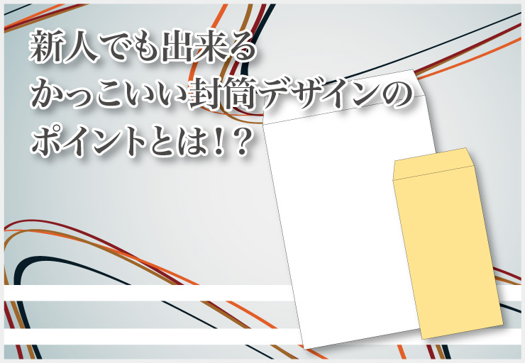 新人でも出来るかっこいい封筒デザインのポイントとは！？